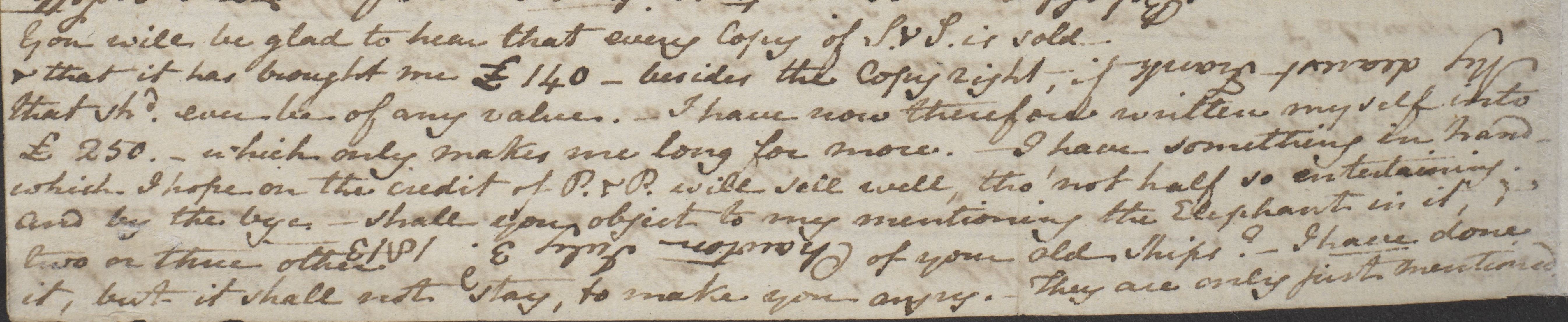 You will be glad to hear that every Copy of S&S is sold & that it has brought me £140– besides the Copyright, if that shd ever be of any value. –I have now therefore written myself into £250. – which only makes me long for more. I have something in hand – which I hope on the credit of P. & P. will sell well, tho’ not half so entertaining. And by the bye – shall you object to my mentioning the Elephant in it, & two or three other of your old Ships? – I have done it, but it shall not stay, to make you angry. – They are only just mentioned. (f. 9r)